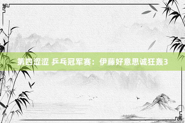 第四涩涩 乒乓冠军赛：伊藤好意思诚狂轰3