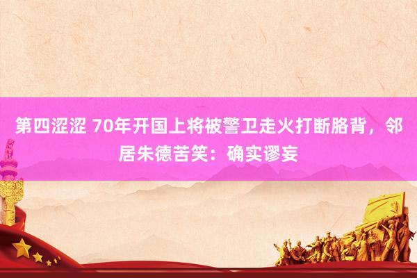 第四涩涩 70年开国上将被警卫走火打断胳背，邻居朱德苦笑：确实谬妄