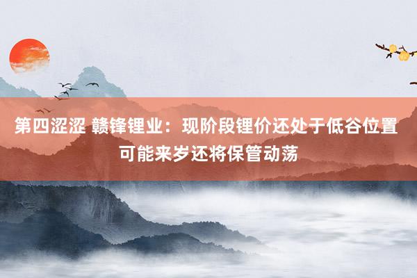 第四涩涩 赣锋锂业：现阶段锂价还处于低谷位置 可能来岁还将保管动荡