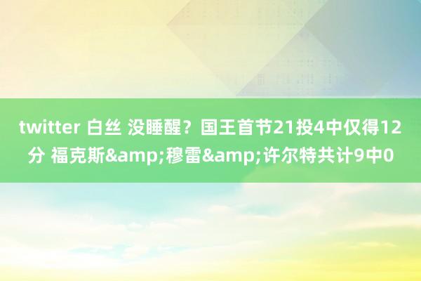 twitter 白丝 没睡醒？国王首节21投4中仅得12分 福克斯&穆雷&许尔特共计9中0