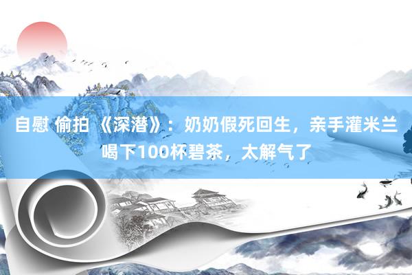 自慰 偷拍 《深潜》：奶奶假死回生，亲手灌米兰喝下100杯碧茶，太解气了
