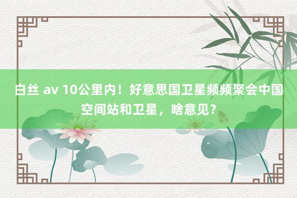 白丝 av 10公里内！好意思国卫星频频聚会中国空间站和卫星，啥意见？