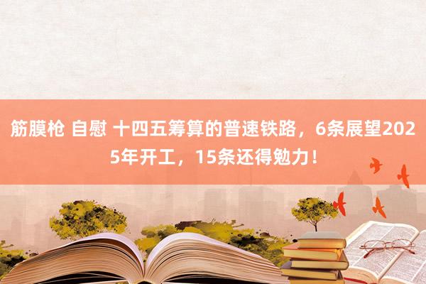 筋膜枪 自慰 十四五筹算的普速铁路，6条展望2025年开工，15条还得勉力！