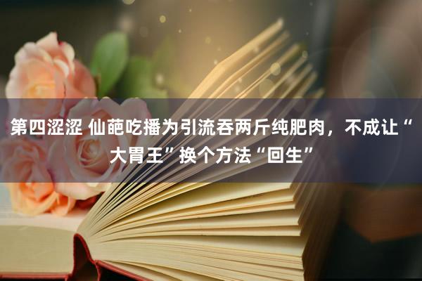第四涩涩 仙葩吃播为引流吞两斤纯肥肉，不成让“大胃王”换个方法“回生”