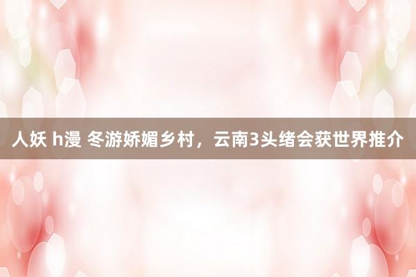 人妖 h漫 冬游娇媚乡村，云南3头绪会获世界推介