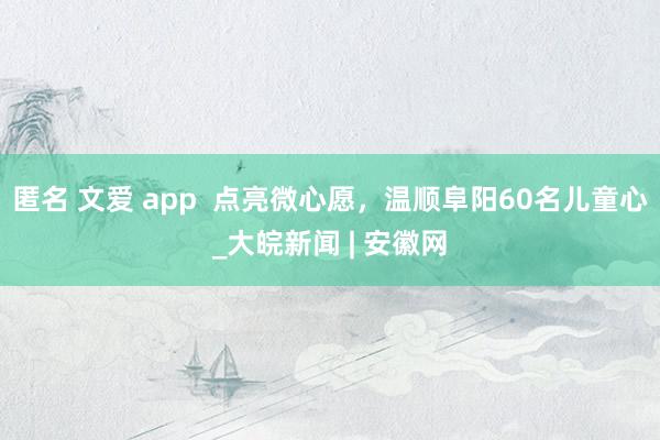 匿名 文爱 app  点亮微心愿，温顺阜阳60名儿童心_大皖新闻 | 安徽网