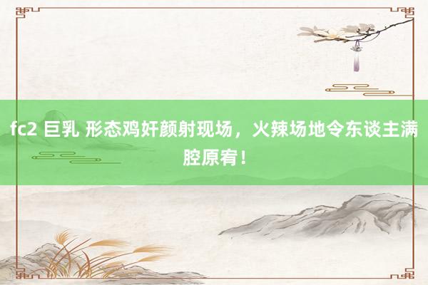 fc2 巨乳 形态鸡奸颜射现场，火辣场地令东谈主满腔原宥！