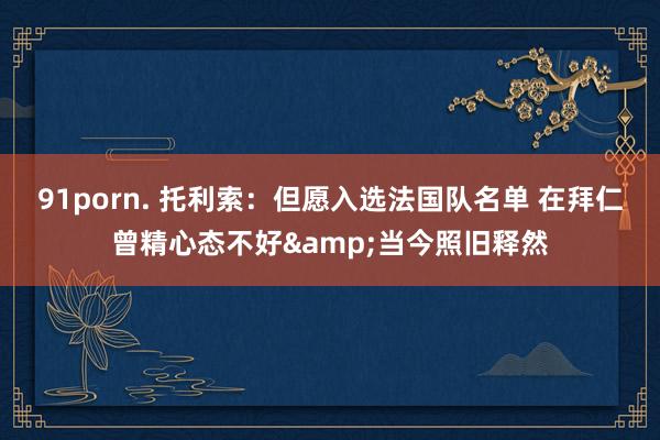 91porn. 托利索：但愿入选法国队名单 在拜仁曾精心态不好&当今照旧释然