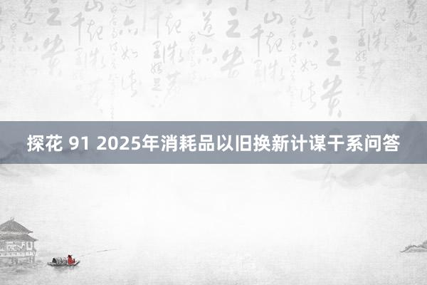 探花 91 2025年消耗品以旧换新计谋干系问答