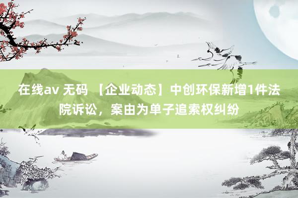 在线av 无码 【企业动态】中创环保新增1件法院诉讼，案由为单子追索权纠纷