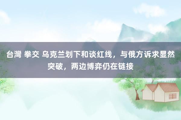 台灣 拳交 乌克兰划下和谈红线，与俄方诉求显然突破，两边博弈仍在链接