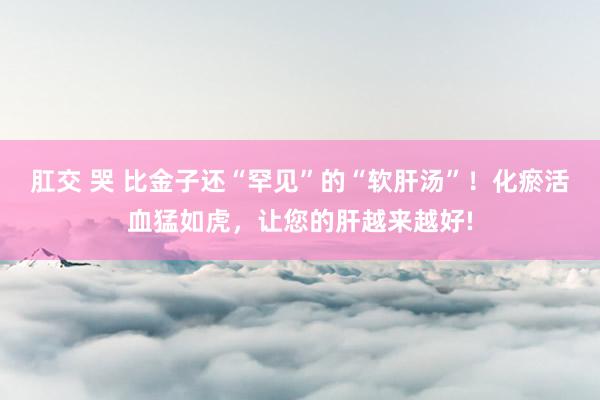 肛交 哭 比金子还“罕见”的“软肝汤”！化瘀活血猛如虎，让您的肝越来越好!