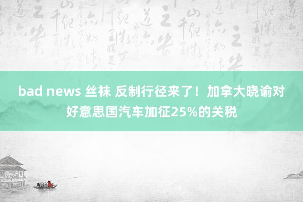 bad news 丝袜 反制行径来了！加拿大晓谕对好意思国汽车加征25%的关税