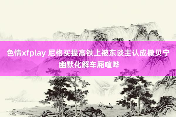 色情xfplay 尼格买提高铁上被东谈主认成撒贝宁 幽默化解车厢喧哗