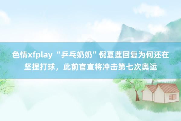 色情xfplay “乒乓奶奶”倪夏莲回复为何还在坚捏打球，此前官宣将冲击第七次奥运