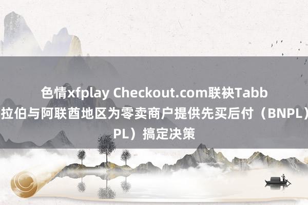 色情xfplay Checkout.com联袂Tabby在沙特阿拉伯与阿联酋地区为零卖商户提供先买后付（BNPL）搞定决策