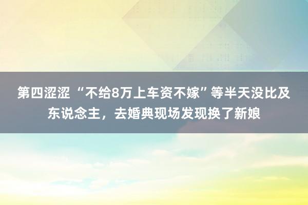 第四涩涩 “不给8万上车资不嫁”等半天没比及东说念主，去婚典现场发现换了新娘
