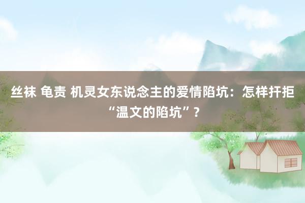 丝袜 龟责 机灵女东说念主的爱情陷坑：怎样扞拒“温文的陷坑”？