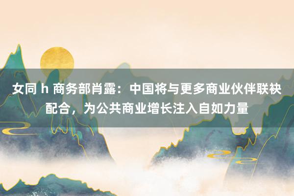 女同 h 商务部肖露：中国将与更多商业伙伴联袂配合，为公共商业增长注入自如力量