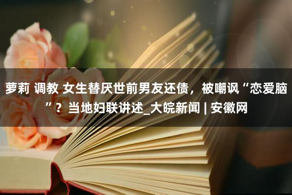 萝莉 调教 女生替厌世前男友还债，被嘲讽“恋爱脑”？当地妇联讲述_大皖新闻 | 安徽网