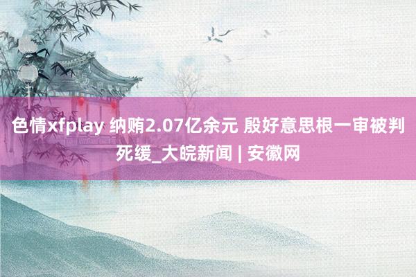 色情xfplay 纳贿2.07亿余元 殷好意思根一审被判死缓_大皖新闻 | 安徽网