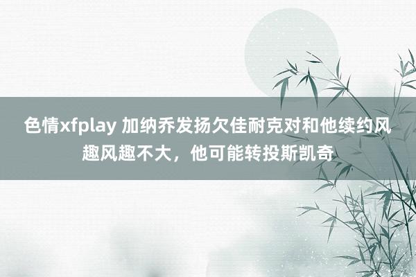 色情xfplay 加纳乔发扬欠佳耐克对和他续约风趣风趣不大，他可能转投斯凯奇