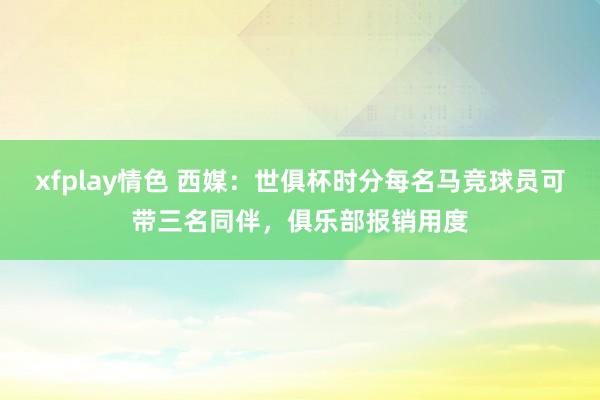 xfplay情色 西媒：世俱杯时分每名马竞球员可带三名同伴，俱乐部报销用度