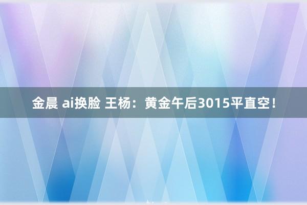 金晨 ai换脸 王杨：黄金午后3015平直空！