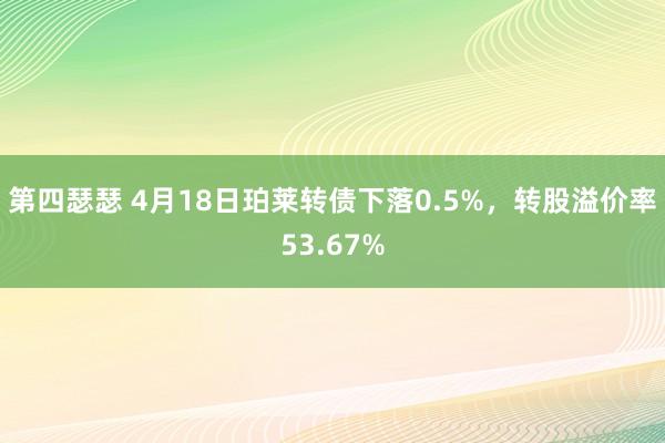 第四瑟瑟 4月18日珀莱转债下落0.5%，转股溢价率53.67%