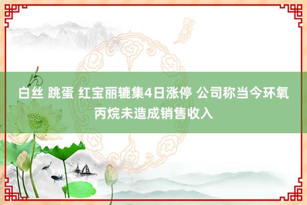 白丝 跳蛋 红宝丽辘集4日涨停 公司称当今环氧丙烷未造成销售收入