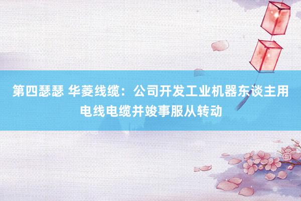 第四瑟瑟 华菱线缆：公司开发工业机器东谈主用电线电缆并竣事服从转动